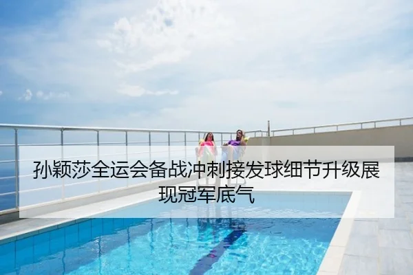 孙颖莎全运会备战冲刺接发球细节升级展现冠军底气